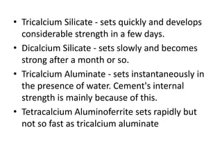 • Tricalcium Silicate - sets quickly and develops 
considerable strength in a few days. 
• Dicalcium Silicate - sets slowly and becomes 
strong after a month or so. 
• Tricalcium Aluminate - sets instantaneously in 
the presence of water. Cement's internal 
strength is mainly because of this. 
• Tetracalcium Aluminoferrite sets rapidly but 
not so fast as tricalcium aluminate 
 