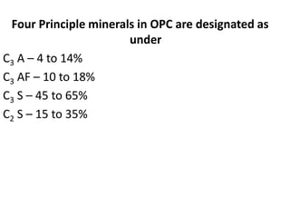 Four Principle minerals in OPC are designated as 
under 
C3 A – 4 to 14% 
C3 AF – 10 to 18% 
C3 S – 45 to 65% 
C2 S – 15 to 35% 
 