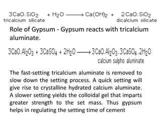 Role of Gypsum - Gypsum reacts with tricalcium 
aluminate. 
The fast-setting tricalcium aluminate is removed to 
slow down the setting process. A quick setting will 
give rise to crystalline hydrated calcium aluminate. 
A slower setting yields the colloidal gel that imparts 
greater strength to the set mass. Thus gypsum 
helps in regulating the setting time of cement 
 