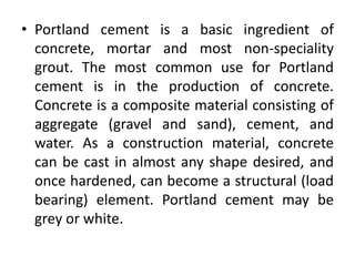 • Portland cement is a basic ingredient of 
concrete, mortar and most non-speciality 
grout. The most common use for Portland 
cement is in the production of concrete. 
Concrete is a composite material consisting of 
aggregate (gravel and sand), cement, and 
water. As a construction material, concrete 
can be cast in almost any shape desired, and 
once hardened, can become a structural (load 
bearing) element. Portland cement may be 
grey or white. 
 