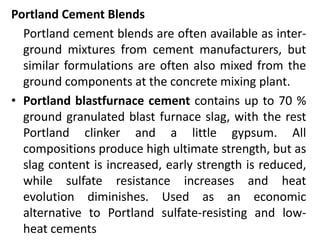 Portland Cement Blends 
Portland cement blends are often available as inter-ground 
mixtures from cement manufacturers, but 
similar formulations are often also mixed from the 
ground components at the concrete mixing plant. 
• Portland blastfurnace cement contains up to 70 % 
ground granulated blast furnace slag, with the rest 
Portland clinker and a little gypsum. All 
compositions produce high ultimate strength, but as 
slag content is increased, early strength is reduced, 
while sulfate resistance increases and heat 
evolution diminishes. Used as an economic 
alternative to Portland sulfate-resisting and low-heat 
cements 
 