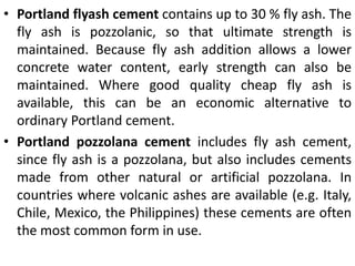 • Portland flyash cement contains up to 30 % fly ash. The 
fly ash is pozzolanic, so that ultimate strength is 
maintained. Because fly ash addition allows a lower 
concrete water content, early strength can also be 
maintained. Where good quality cheap fly ash is 
available, this can be an economic alternative to 
ordinary Portland cement. 
• Portland pozzolana cement includes fly ash cement, 
since fly ash is a pozzolana, but also includes cements 
made from other natural or artificial pozzolana. In 
countries where volcanic ashes are available (e.g. Italy, 
Chile, Mexico, the Philippines) these cements are often 
the most common form in use. 
 