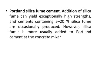• Portland silica fume cement. Addition of silica 
fume can yield exceptionally high strengths, 
and cements containing 5–20 % silica fume 
are occasionally produced. However, silica 
fume is more usually added to Portland 
cement at the concrete mixer. 
 