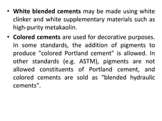 • White blended cements may be made using white 
clinker and white supplementary materials such as 
high-purity metakaolin. 
• Colored cements are used for decorative purposes. 
In some standards, the addition of pigments to 
produce "colored Portland cement" is allowed. In 
other standards (e.g. ASTM), pigments are not 
allowed constituents of Portland cement, and 
colored cements are sold as "blended hydraulic 
cements". 
 