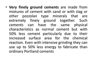 • Very finely ground cements are made from 
mixtures of cement with sand or with slag or 
other pozzolan type minerals that are 
extremely finely ground together. Such 
cements can have the same physical 
characteristics as normal cement but with 
50% less cement particularly due to their 
increased surface area for the chemical 
reaction. Even with intensive grinding they can 
use up to 50% less energy to fabricate than 
ordinary Portland cements 
 