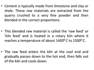 • Cement is typically made from limestone and clay or 
shale. These raw materials are extracted from the 
quarry crushed to a very fine powder and then 
blended in the correct proportions. 
• This blended raw material is called the 'raw feed' or 
'kiln feed' and is heated in a rotary kiln where it 
reaches a temperature of about 14000 C to 15000 C. 
• The raw feed enters the kiln at the cool end and 
gradually passes down to the hot end, then falls out 
of the kiln and cools down. 
 