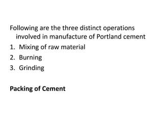Following are the three distinct operations 
involved in manufacture of Portland cement 
1. Mixing of raw material 
2. Burning 
3. Grinding 
Packing of Cement 
 