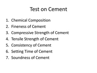 Test on Cement 
1. Chemical Composition 
2. Fineness of Cement 
3. Compressive Strength of Cement 
4. Tensile Strength of Cement 
5. Consistency of Cement 
6. Setting Time of Cement 
7. Soundness of Cement 
 