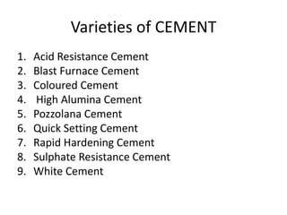 Varieties of CEMENT 
1. Acid Resistance Cement 
2. Blast Furnace Cement 
3. Coloured Cement 
4. High Alumina Cement 
5. Pozzolana Cement 
6. Quick Setting Cement 
7. Rapid Hardening Cement 
8. Sulphate Resistance Cement 
9. White Cement 
