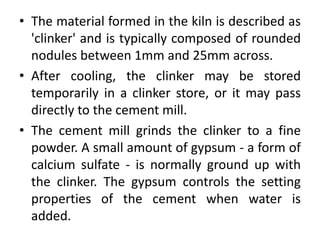 • The material formed in the kiln is described as 
'clinker' and is typically composed of rounded 
nodules between 1mm and 25mm across. 
• After cooling, the clinker may be stored 
temporarily in a clinker store, or it may pass 
directly to the cement mill. 
• The cement mill grinds the clinker to a fine 
powder. A small amount of gypsum - a form of 
calcium sulfate - is normally ground up with 
the clinker. The gypsum controls the setting 
properties of the cement when water is 
added. 
 