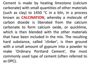 Cement is made by heating limestone (calcium 
carbonate) with small quantities of other materials 
(such as clay) to 1450 °C in a kiln, in a process 
known as CALCINATION, whereby a molecule of 
carbon dioxide is liberated from the calcium 
carbonate to form calcium oxide, or quicklime, 
which is then blended with the other materials 
that have been included in the mix. The resulting 
hard substance, called 'clinker', is then ground 
with a small amount of gypsum into a powder to 
make 'Ordinary Portland Cement', the most 
commonly used type of cement (often referred to 
as OPC). 
 