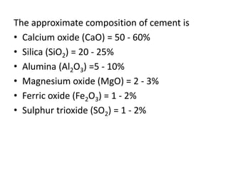 The approximate composition of cement is 
• Calcium oxide (CaO) = 50 - 60% 
• Silica (SiO2) = 20 - 25% 
• Alumina (Al2O3) =5 - 10% 
• Magnesium oxide (MgO) = 2 - 3% 
• Ferric oxide (Fe2O3) = 1 - 2% 
• Sulphur trioxide (SO2) = 1 - 2% 
 
