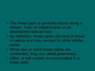 Linear Parks
• The linear park is generally found along a
stream, river, or wetland area or an
abandoned railroad bed.
• By definition, linear parks are long or linear
in nature and may connect to other similar
parks.
• When two or more linear parks are
connected, they are called greenways.
• Often, a trail system is incorporated in a
linear park.
 