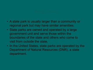 State Parks
• A state park is usually larger than a community or
regional park but may have similar amenities.
• State parks are owned and operated by a large
government unit and serve those within the
boundaries of the state and others who come to
visit from outside the state.
• In the United States, state parks are operated by the
Department of Natural Resources (DNR), a state
department.
 