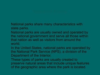 National Parks
National parks share many characteristics with
state parks.
National parks are usually owned and operated by
the national government and serve all those within
that nation as well as visitors from around the
world.
In the United States, national parks are operated by
the National Park Service (NPS), a division of the
Department of the Interior.
These types of parks are usually created to
preserve natural areas that include unique features
of the geographic area where the park is located.
 