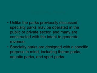 Specialty Parks
• Unlike the parks previously discussed,
specialty parks may be operated in the
public or private sector, and many are
constructed with the intent to generate
revenue.
• Specialty parks are designed with a specific
purpose in mind, including theme parks,
aquatic parks, and sport parks.
 