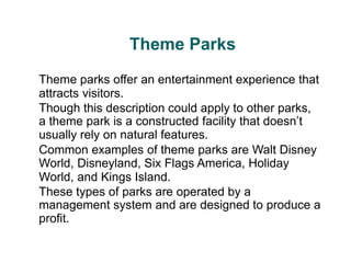 Theme Parks
Theme parks offer an entertainment experience that
attracts visitors.
Though this description could apply to other parks,
a theme park is a constructed facility that doesn’t
usually rely on natural features.
Common examples of theme parks are Walt Disney
World, Disneyland, Six Flags America, Holiday
World, and Kings Island.
These types of parks are operated by a
management system and are designed to produce a
profit.
 