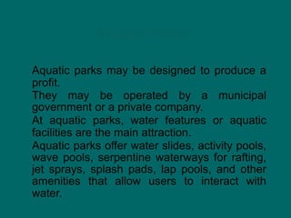 Aquatic Parks
Aquatic parks may be designed to produce a
profit.
They may be operated by a municipal
government or a private company.
At aquatic parks, water features or aquatic
facilities are the main attraction.
Aquatic parks offer water slides, activity pools,
wave pools, serpentine waterways for rafting,
jet sprays, splash pads, lap pools, and other
amenities that allow users to interact with
water.
 