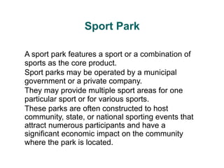 Sport Park
A sport park features a sport or a combination of
sports as the core product.
Sport parks may be operated by a municipal
government or a private company.
They may provide multiple sport areas for one
particular sport or for various sports.
These parks are often constructed to host
community, state, or national sporting events that
attract numerous participants and have a
significant economic impact on the community
where the park is located.
 