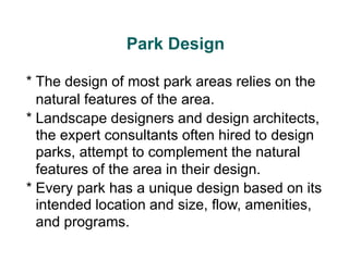 Park Design
* The design of most park areas relies on the
natural features of the area.
* Landscape designers and design architects,
the expert consultants often hired to design
parks, attempt to complement the natural
features of the area in their design.
* Every park has a unique design based on its
intended location and size, flow, amenities,
and programs.
 