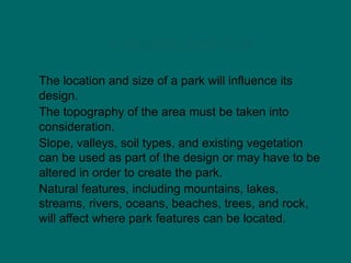 Location and Size
The location and size of a park will influence its
design.
The topography of the area must be taken into
consideration.
Slope, valleys, soil types, and existing vegetation
can be used as part of the design or may have to be
altered in order to create the park.
Natural features, including mountains, lakes,
streams, rivers, oceans, beaches, trees, and rock,
will affect where park features can be located.
 