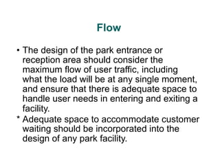 Flow
• The design of the park entrance or
reception area should consider the
maximum flow of user traffic, including
what the load will be at any single moment,
and ensure that there is adequate space to
handle user needs in entering and exiting a
facility.
* Adequate space to accommodate customer
waiting should be incorporated into the
design of any park facility.
 