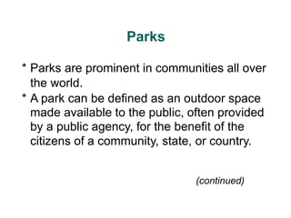 (continued)
Parks
* Parks are prominent in communities all over
the world.
* A park can be defined as an outdoor space
made available to the public, often provided
by a public agency, for the benefit of the
citizens of a community, state, or country.
 
