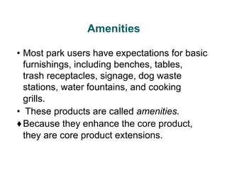 Amenities
• Most park users have expectations for basic
furnishings, including benches, tables,
trash receptacles, signage, dog waste
stations, water fountains, and cooking
grills.
• These products are called amenities.
♦Because they enhance the core product,
they are core product extensions.
 