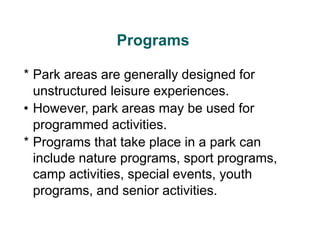 Programs
* Park areas are generally designed for
unstructured leisure experiences.
• However, park areas may be used for
programmed activities.
* Programs that take place in a park can
include nature programs, sport programs,
camp activities, special events, youth
programs, and senior activities.
 