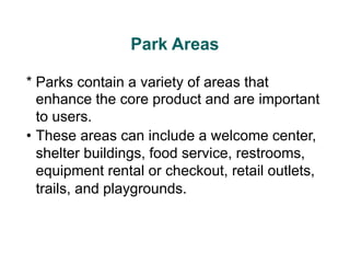 Park Areas
* Parks contain a variety of areas that
enhance the core product and are important
to users.
• These areas can include a welcome center,
shelter buildings, food service, restrooms,
equipment rental or checkout, retail outlets,
trails, and playgrounds.
 