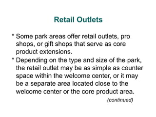 Retail Outlets
* Some park areas offer retail outlets, pro
shops, or gift shops that serve as core
product extensions.
* Depending on the type and size of the park,
the retail outlet may be as simple as counter
space within the welcome center, or it may
be a separate area located close to the
welcome center or the core product area.
(continued)
 