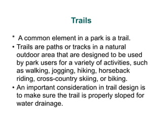 Trails
* A common element in a park is a trail.
• Trails are paths or tracks in a natural
outdoor area that are designed to be used
by park users for a variety of activities, such
as walking, jogging, hiking, horseback
riding, cross-country skiing, or biking.
• An important consideration in trail design is
to make sure the trail is properly sloped for
water drainage.
 