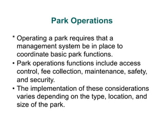 Park Operations
* Operating a park requires that a
management system be in place to
coordinate basic park functions.
• Park operations functions include access
control, fee collection, maintenance, safety,
and security.
• The implementation of these considerations
varies depending on the type, location, and
size of the park.
 
