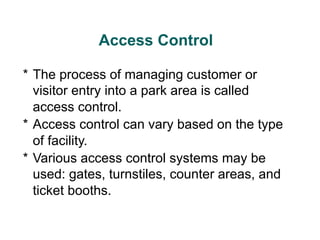 Access Control
* The process of managing customer or
visitor entry into a park area is called
access control.
* Access control can vary based on the type
of facility.
* Various access control systems may be
used: gates, turnstiles, counter areas, and
ticket booths.
 