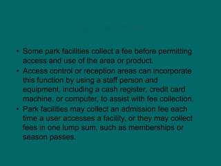 Fee Collection
• Some park facilities collect a fee before permitting
access and use of the area or product.
• Access control or reception areas can incorporate
this function by using a staff person and
equipment, including a cash register, credit card
machine, or computer, to assist with fee collection.
• Park facilities may collect an admission fee each
time a user accesses a facility, or they may collect
fees in one lump sum, such as memberships or
season passes.
 