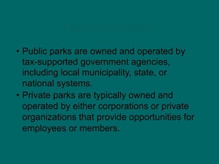 Parks (continued)
• Public parks are owned and operated by
tax-supported government agencies,
including local municipality, state, or
national systems.
• Private parks are typically owned and
operated by either corporations or private
organizations that provide opportunities for
employees or members.
 