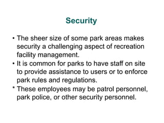 Security
• The sheer size of some park areas makes
security a challenging aspect of recreation
facility management.
• It is common for parks to have staff on site
to provide assistance to users or to enforce
park rules and regulations.
* These employees may be patrol personnel,
park police, or other security personnel.
 