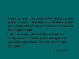 Playground Use Zones
* A use zone is the space below and around a
piece of equipment that should have some
type of fall-absorbent surface and be free of
other equipment.
* The use zone, which is also called the
safety zone, provides adequate space to
prevent injury should a child fall from the
equipment.
(continued)
 