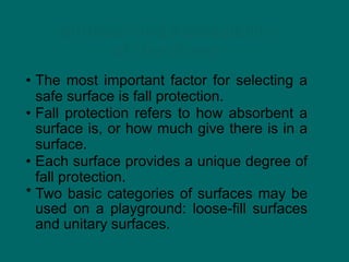 Surfaces and Accessibility
of Use Zones
• The most important factor for selecting a
safe surface is fall protection.
• Fall protection refers to how absorbent a
surface is, or how much give there is in a
surface.
• Each surface provides a unique degree of
fall protection.
* Two basic categories of surfaces may be
used on a playground: loose-fill surfaces
and unitary surfaces.
 