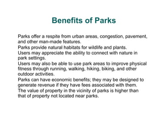 Benefits of Parks
Parks offer a respite from urban areas, congestion, pavement,
and other man-made features.
Parks provide natural habitats for wildlife and plants.
Users may appreciate the ability to connect with nature in
park settings.
Users may also be able to use park areas to improve physical
fitness through running, walking, hiking, biking, and other
outdoor activities.
Parks can have economic benefits; they may be designed to
generate revenue if they have fees associated with them.
The value of property in the vicinity of parks is higher than
that of property not located near parks.
 