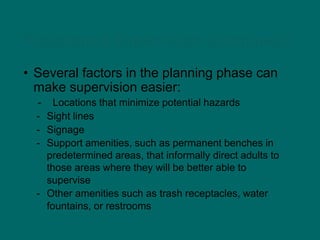 Playground Supervision (continued)
• Several factors in the planning phase can
make supervision easier:
- Locations that minimize potential hazards
- Sight lines
- Signage
- Support amenities, such as permanent benches in
predetermined areas, that informally direct adults to
those areas where they will be better able to
supervise
- Other amenities such as trash receptacles, water
fountains, or restrooms
 