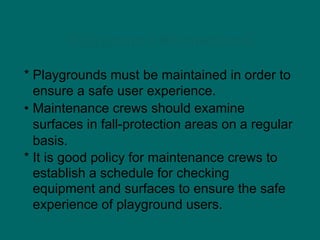 Playground Maintenance
* Playgrounds must be maintained in order to
ensure a safe user experience.
• Maintenance crews should examine
surfaces in fall-protection areas on a regular
basis.
* It is good policy for maintenance crews to
establish a schedule for checking
equipment and surfaces to ensure the safe
experience of playground users.
 