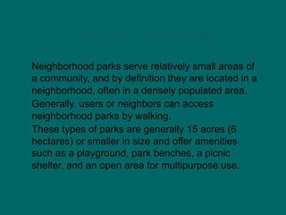 Neighborhood Parks
Neighborhood parks serve relatively small areas of
a community, and by definition they are located in a
neighborhood, often in a densely populated area.
Generally, users or neighbors can access
neighborhood parks by walking.
These types of parks are generally 15 acres (6
hectares) or smaller in size and offer amenities
such as a playground, park benches, a picnic
shelter, and an open area for multipurpose use.
 