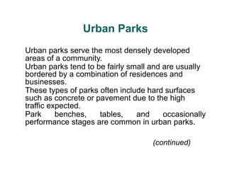 (continued)
Urban Parks
Urban parks serve the most densely developed
areas of a community.
Urban parks tend to be fairly small and are usually
bordered by a combination of residences and
businesses.
These types of parks often include hard surfaces
such as concrete or pavement due to the high
traffic expected.
Park benches, tables, and occasionally
performance stages are common in urban parks.
 