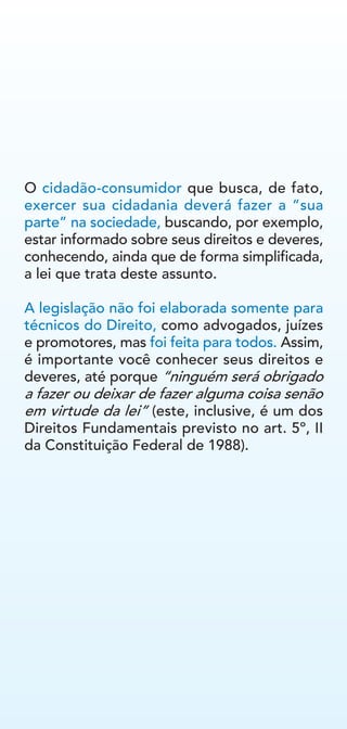 O cidadão-consumidor que busca, de fato,
exercer sua cidadania deverá fazer a “sua
parte” na sociedade, buscando, por exemplo,
estar informado sobre seus direitos e deveres,
conhecendo, ainda que de forma simplificada,
a lei que trata deste assunto.
A legislação não foi elaborada somente para
técnicos do Direito, como advogados, juízes
e promotores, mas foi feita para todos. Assim,
é importante você conhecer seus direitos e
deveres, até porque “ninguém será obrigado
a fazer ou deixar de fazer alguma coisa senão
em virtude da lei” (este, inclusive, é um dos
Direitos Fundamentais previsto no art. 5º, II
da Constituição Federal de 1988).
 