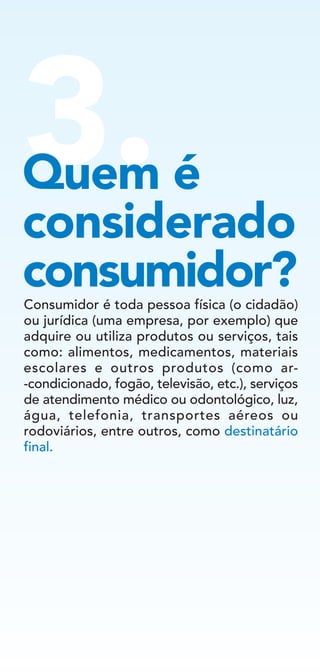 3.Quem é
considerado
consumidor?Consumidor é toda pessoa física (o cidadão)
ou jurídica (uma empresa, por exemplo) que
adquire ou utiliza produtos ou serviços, tais
como: alimentos, medicamentos, materiais
escolares e outros produtos (como ar-
-condicionado, fogão, televisão, etc.), serviços
de atendimento médico ou odontológico, luz,
água, telefonia, transportes aéreos ou
rodoviários, entre outros, como destinatário
final.
 