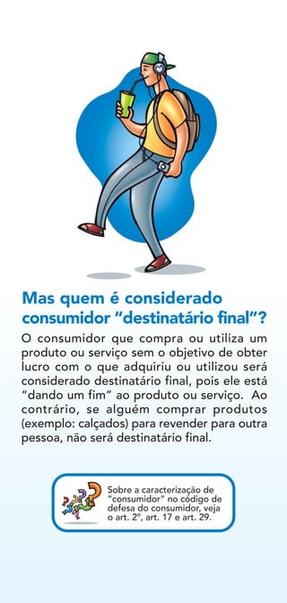 O consumidor que compra ou utiliza um
produto ou serviço sem o objetivo de obter
lucro com o que adquiriu ou utilizou será
considerado destinatário final, pois ele está
“dando um fim” ao produto ou serviço. Ao
contrário, se alguém comprar produtos
(exemplo: calçados) para revender para outra
pessoa, não será destinatário final.
Mas quem é considerado
consumidor “destinatário final”?
Sobre a caracterização de
“consumidor” no código de
defesa do consumidor, veja
o art. 2º, art. 17 e art. 29.
 