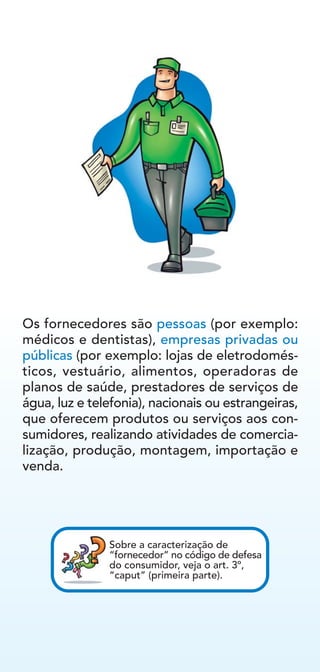 Os fornecedores são pessoas (por exemplo:
médicos e dentistas), empresas privadas ou
públicas (por exemplo: lojas de eletrodomés-
ticos, vestuário, alimentos, operadoras de
planos de saúde, prestadores de serviços de
água, luz e telefonia), nacionais ou estrangeiras,
que oferecem produtos ou serviços aos con-
sumidores, realizando atividades de comercia-
lização, produção, montagem, importação e
venda.
Sobre a caracterização de
“fornecedor” no código de defesa
do consumidor, veja o art. 3º,
“caput” (primeira parte).
 