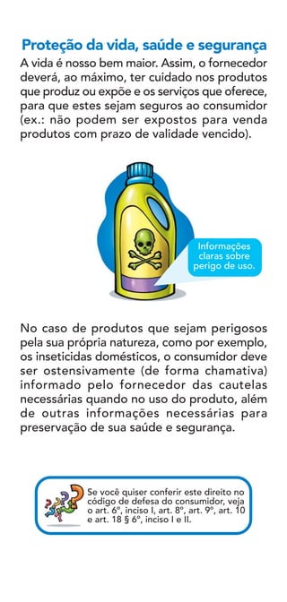 A vida é nosso bem maior. Assim, o fornecedor
deverá, ao máximo, ter cuidado nos produtos
que produz ou expõe e os serviços que oferece,
para que estes sejam seguros ao consumidor
(ex.: não podem ser expostos para venda
produtos com prazo de validade vencido).
Proteção da vida, saúde e segurança
No caso de produtos que sejam perigosos
pela sua própria natureza, como por exemplo,
os inseticidas domésticos, o consumidor deve
ser ostensivamente (de forma chamativa)
informado pelo fornecedor das cautelas
necessárias quando no uso do produto, além
de outras informações necessárias para
preservação de sua saúde e segurança.
Informações
claras sobre
perigo de uso.
Se você quiser conferir este direito no
código de defesa do consumidor, veja
o art. 6º, inciso I, art. 8º, art. 9º, art. 10
e art. 18 § 6º, inciso I e II.
 