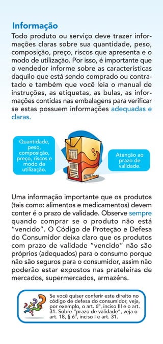 Todo produto ou serviço deve trazer infor-
mações claras sobre sua quantidade, peso,
composição, preço, riscos que apresenta e o
modo de utilização. Por isso, é importante que
o vendedor informe sobre as características
daquilo que está sendo comprado ou contra-
tado e também que você leia o manual de
instruções, as etiquetas, as bulas, as infor-
mações contidas nas embalagens para verificar
se estas possuem informações adequadas e
claras.
Uma informação importante que os produtos
(tais como: alimentos e medicamentos) devem
conter é o prazo de validade. Observe sempre
quando comprar se o produto não está
“vencido”. O Código de Proteção e Defesa
do Consumidor deixa claro que os produtos
com prazo de validade “vencido” não são
próprios (adequados) para o consumo porque
não são seguros para o consumidor, assim não
poderão estar expostos nas prateleiras de
mercados, supermercados, armazéns.
Informação
Se você quiser conferir este direito no
código de defesa do consumidor, veja,
por exemplo, o art. 6º, inciso III e o art.
31. Sobre “prazo de validade”, veja o
art. 18, § 6º, inciso I e art. 31.
Atenção ao
prazo de
validade.
Quantidade,
peso,
composição,
preço, riscos e
modo de
utilização.
 